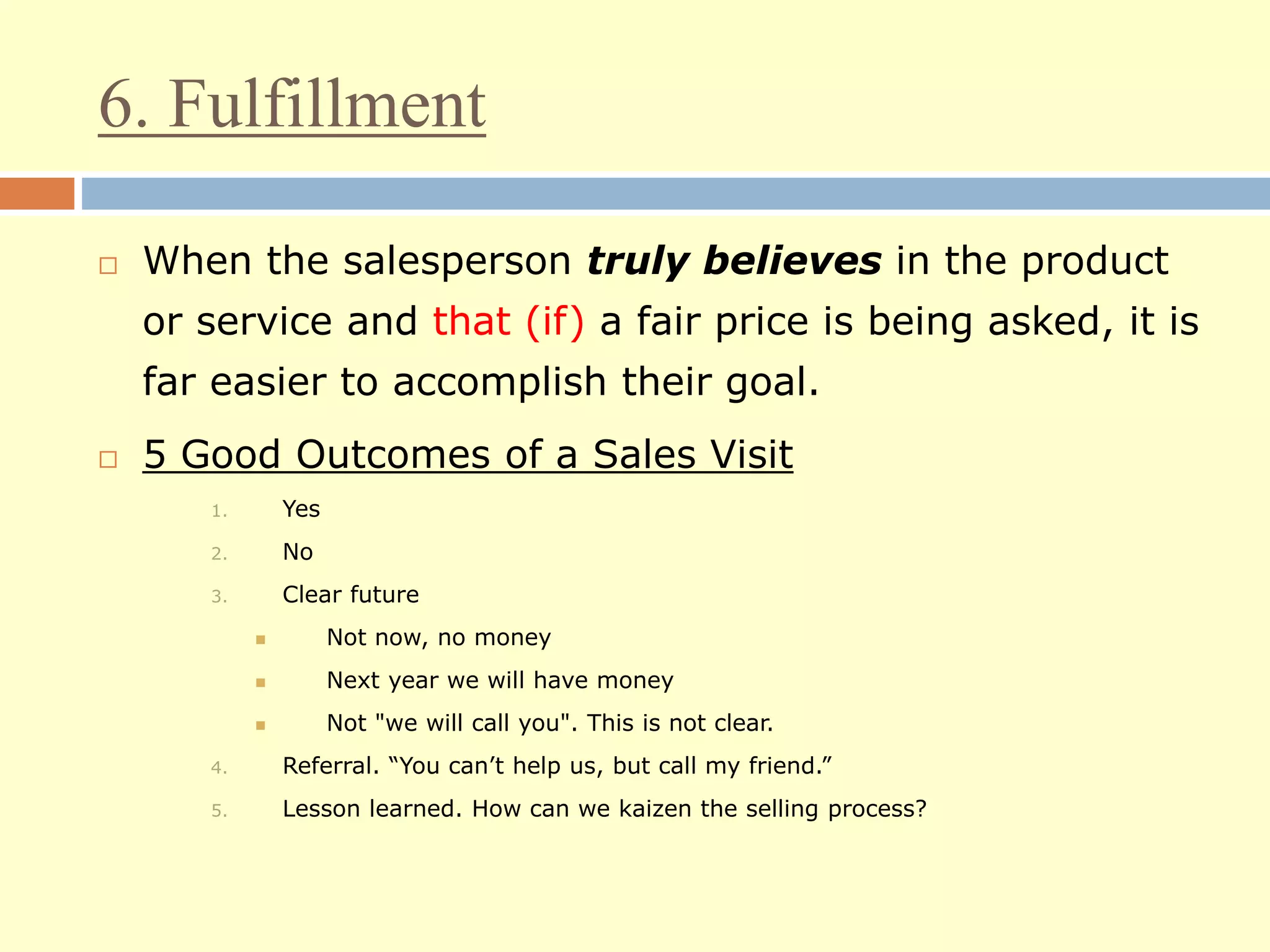6. Fulfillment
 When the salesperson truly believes in the product
or service and that (if) a fair price is being asked, it is
far easier to accomplish their goal.
 5 Good Outcomes of a Sales Visit
1. Yes
2. No
3. Clear future
 Not now, no money
 Next year we will have money
 Not "we will call you". This is not clear.
4. Referral. “You can’t help us, but call my friend.”
5. Lesson learned. How can we kaizen the selling process?
 