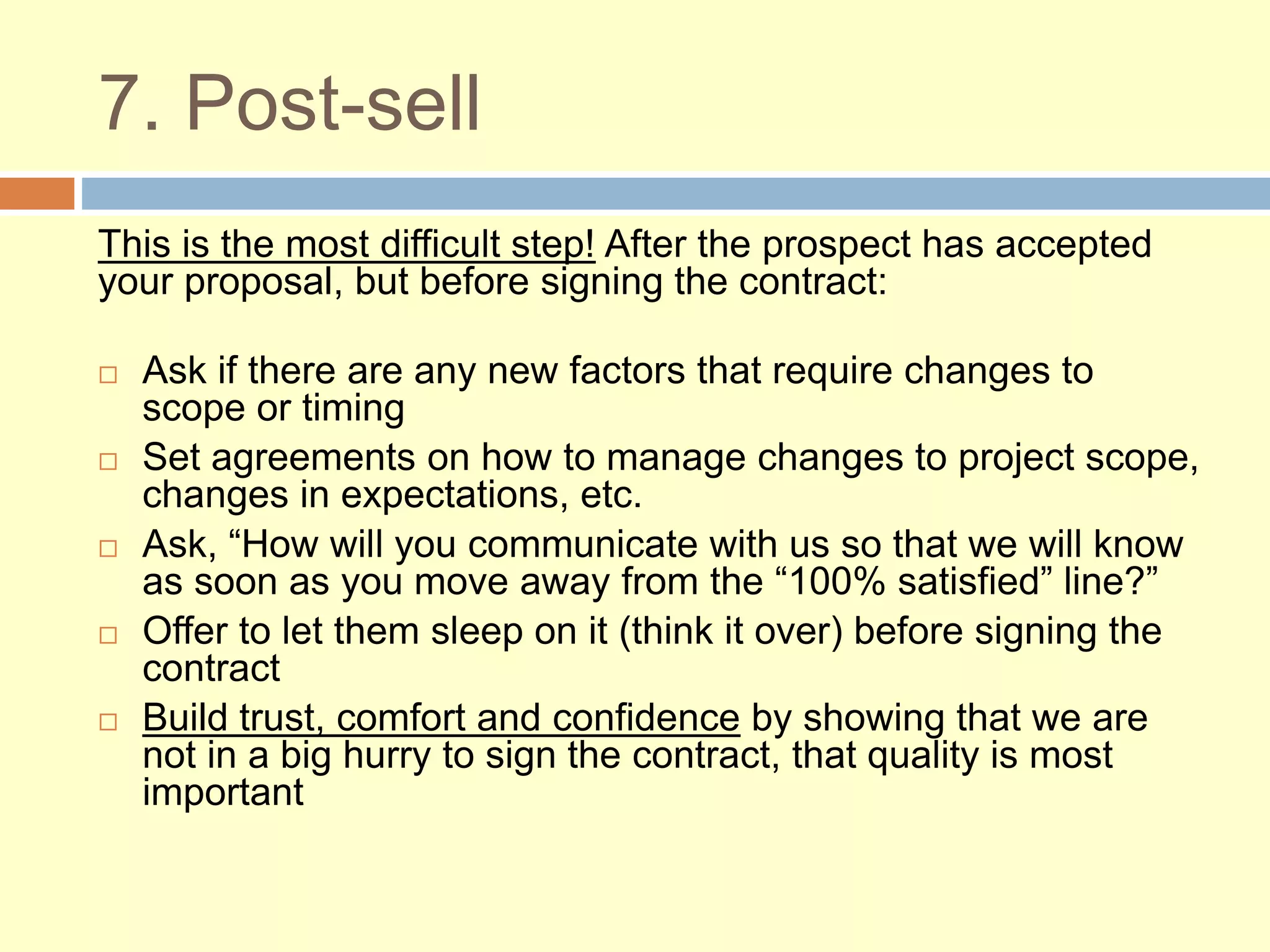 7. Post-sell
This is the most difficult step! After the prospect has accepted
your proposal, but before signing the contract:
 Ask if there are any new factors that require changes to
scope or timing
 Set agreements on how to manage changes to project scope,
changes in expectations, etc.
 Ask, “How will you communicate with us so that we will know
as soon as you move away from the “100% satisfied” line?”
 Offer to let them sleep on it (think it over) before signing the
contract
 Build trust, comfort and confidence by showing that we are
not in a big hurry to sign the contract, that quality is most
important
 