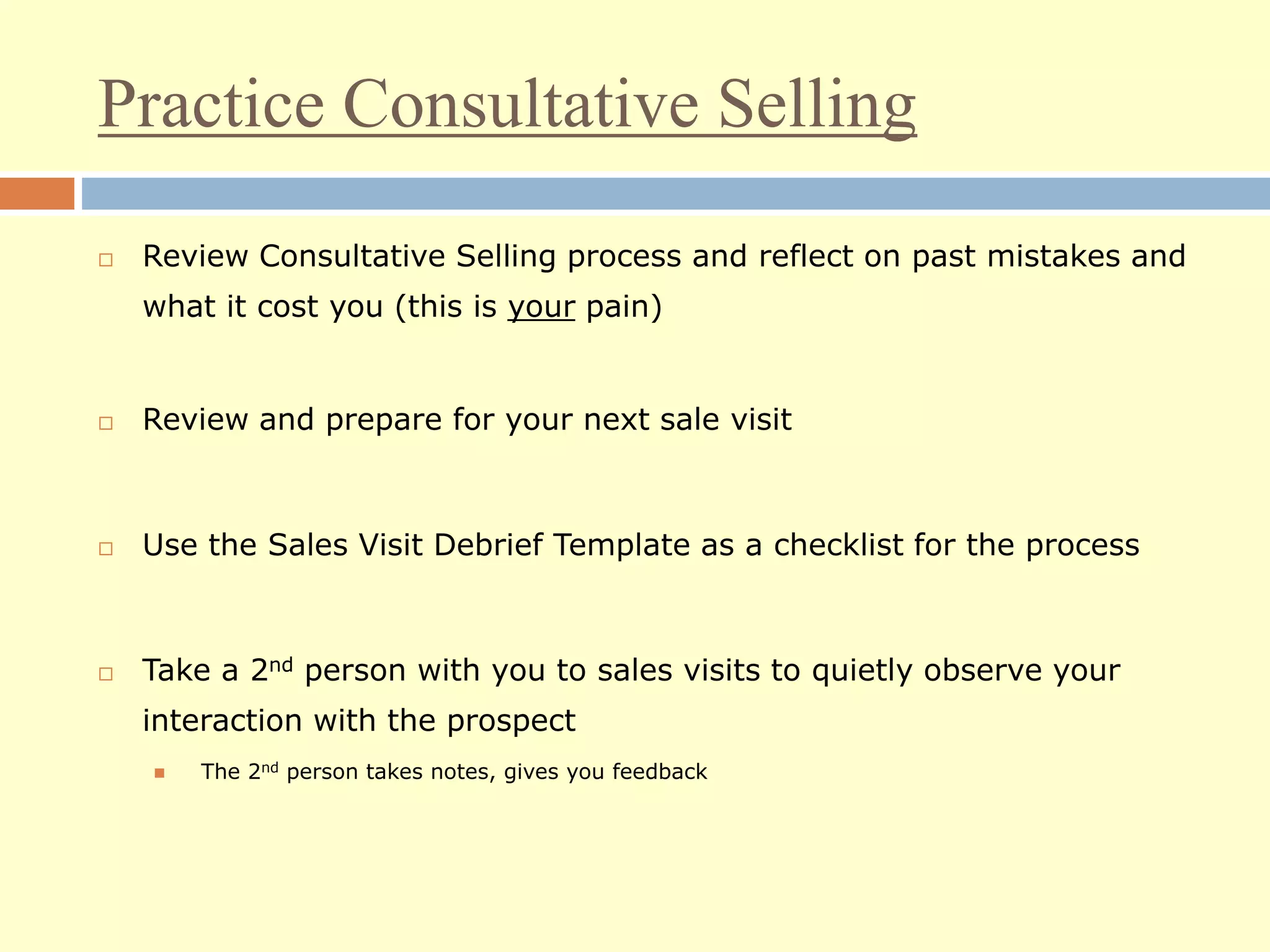 Practice Consultative Selling
 Review Consultative Selling process and reflect on past mistakes and
what it cost you (this is your pain)
 Review and prepare for your next sale visit
 Use the Sales Visit Debrief Template as a checklist for the process
 Take a 2nd person with you to sales visits to quietly observe your
interaction with the prospect
 The 2nd person takes notes, gives you feedback
 