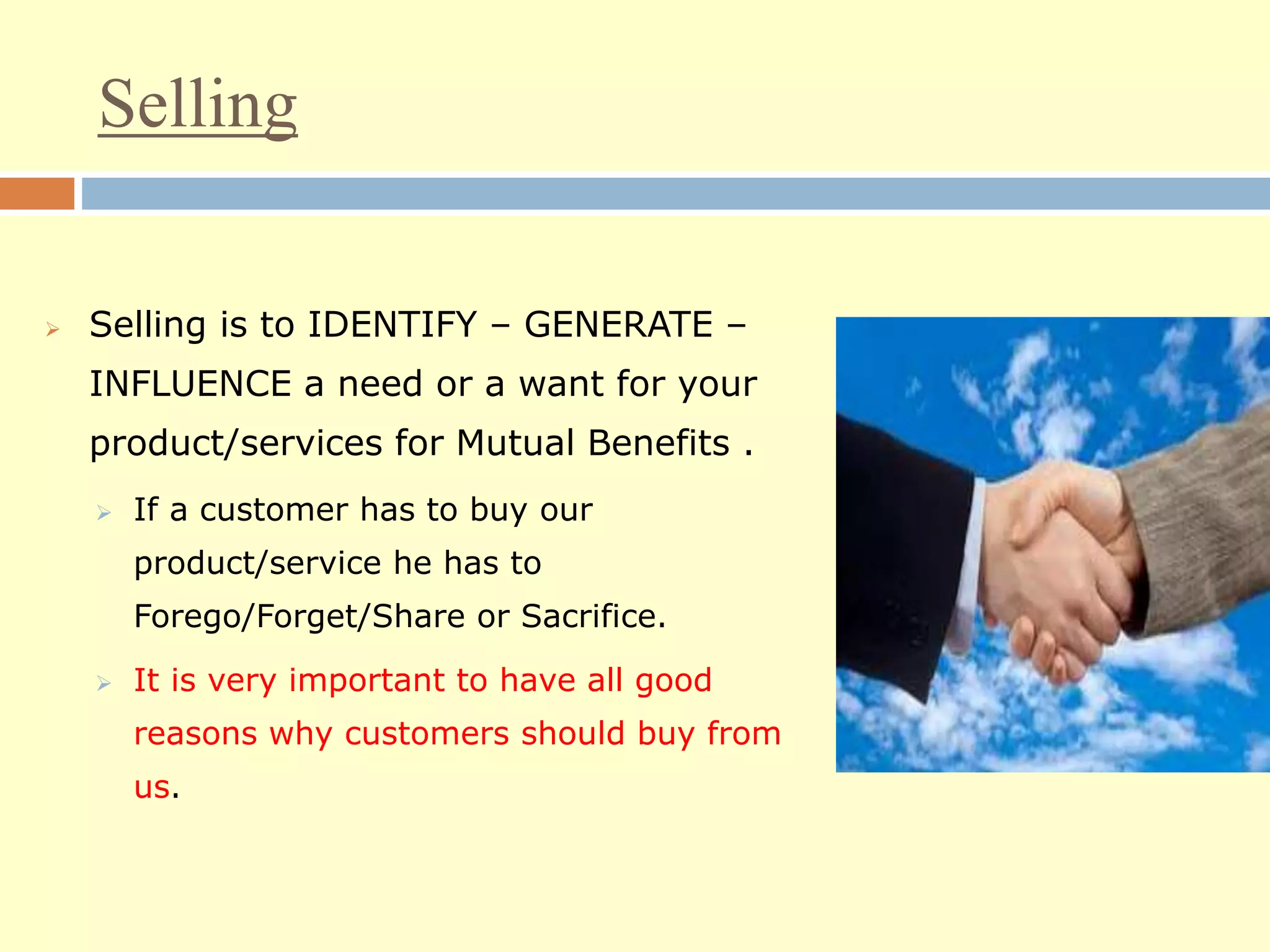 Selling
 Selling is to IDENTIFY – GENERATE –
INFLUENCE a need or a want for your
product/services for Mutual Benefits .
 If a customer has to buy our
product/service he has to
Forego/Forget/Share or Sacrifice.
 It is very important to have all good
reasons why customers should buy from
us.
 