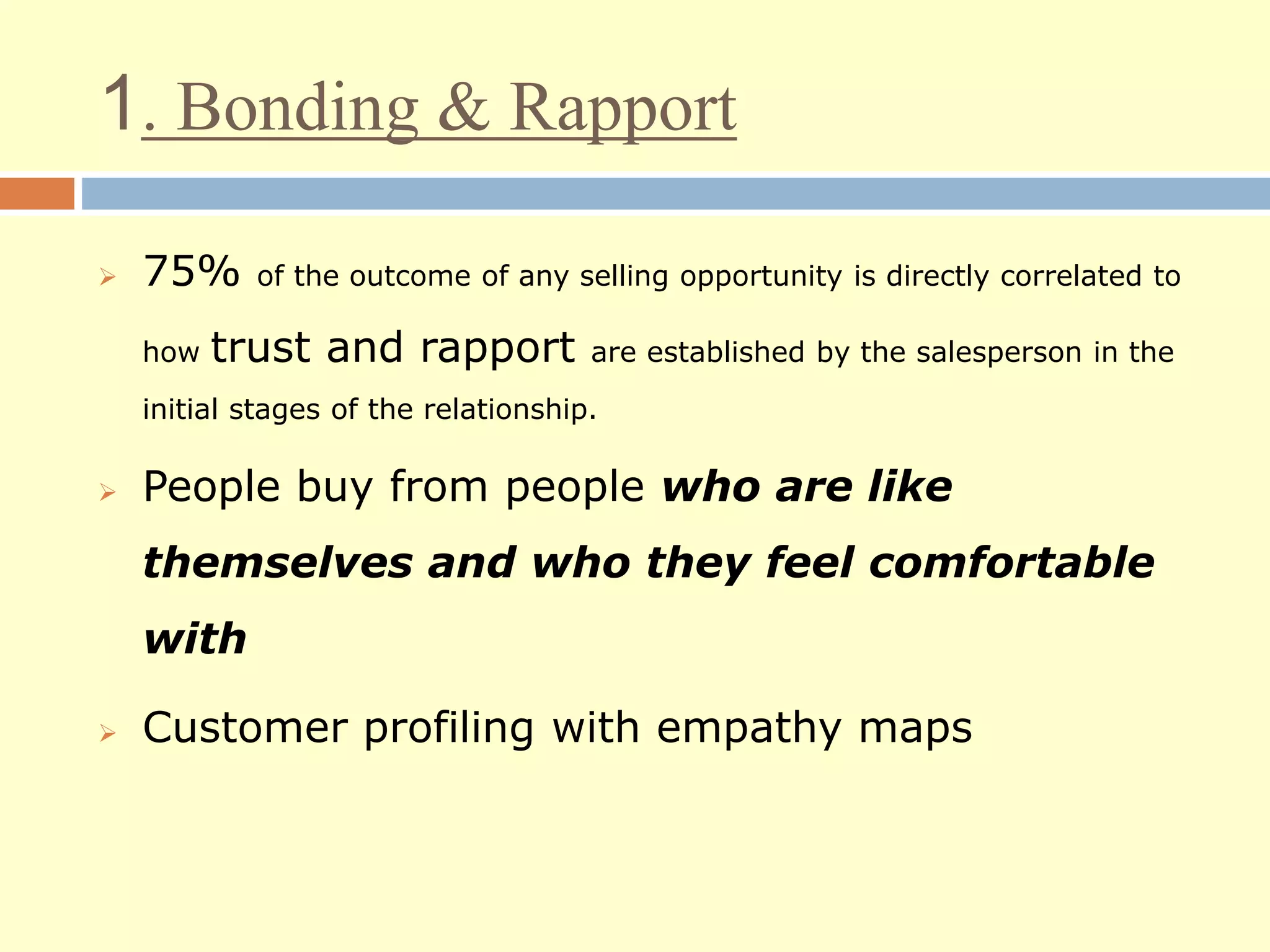 1. Bonding & Rapport
 75% of the outcome of any selling opportunity is directly correlated to
how trust and rapport are established by the salesperson in the
initial stages of the relationship.
 People buy from people who are like
themselves and who they feel comfortable
with
 Customer profiling with empathy maps
 