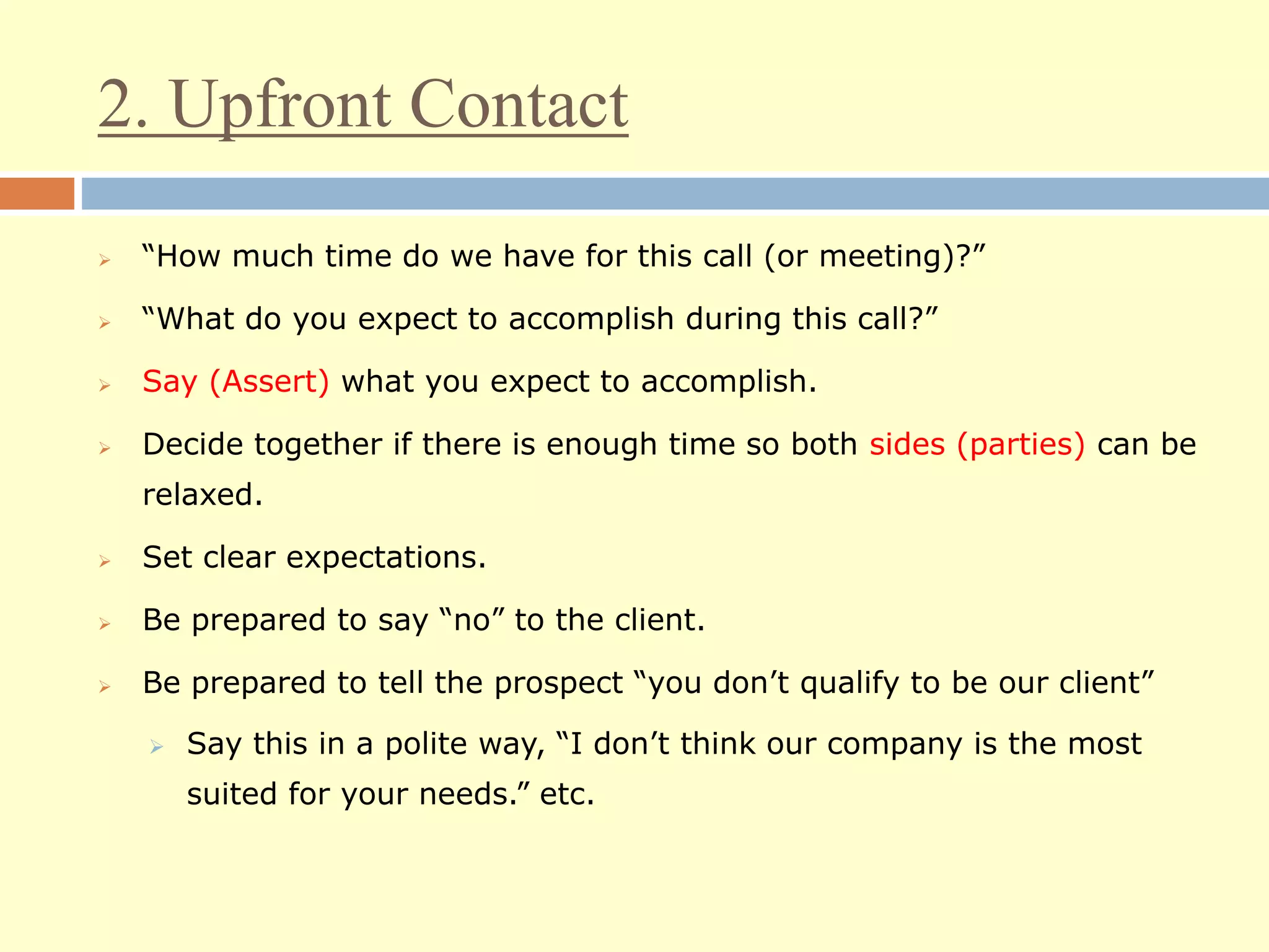 2. Upfront Contact
 “How much time do we have for this call (or meeting)?”
 “What do you expect to accomplish during this call?”
 Say (Assert) what you expect to accomplish.
 Decide together if there is enough time so both sides (parties) can be
relaxed.
 Set clear expectations.
 Be prepared to say “no” to the client.
 Be prepared to tell the prospect “you don’t qualify to be our client”
 Say this in a polite way, “I don’t think our company is the most
suited for your needs.” etc.
 