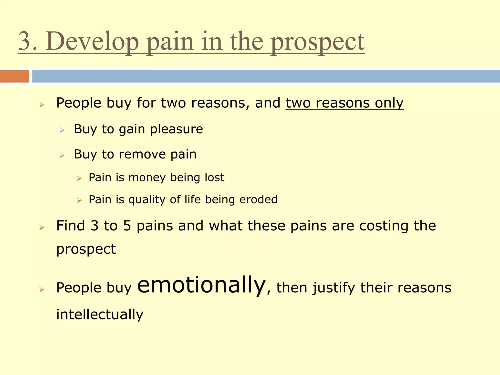 3. Develop pain in the prospect
 People buy for two reasons, and two reasons only
 Buy to gain pleasure
 Buy to remove pain
 Pain is money being lost
 Pain is quality of life being eroded
 Find 3 to 5 pains and what these pains are costing the
prospect
 People buy emotionally, then justify their reasons
intellectually
 