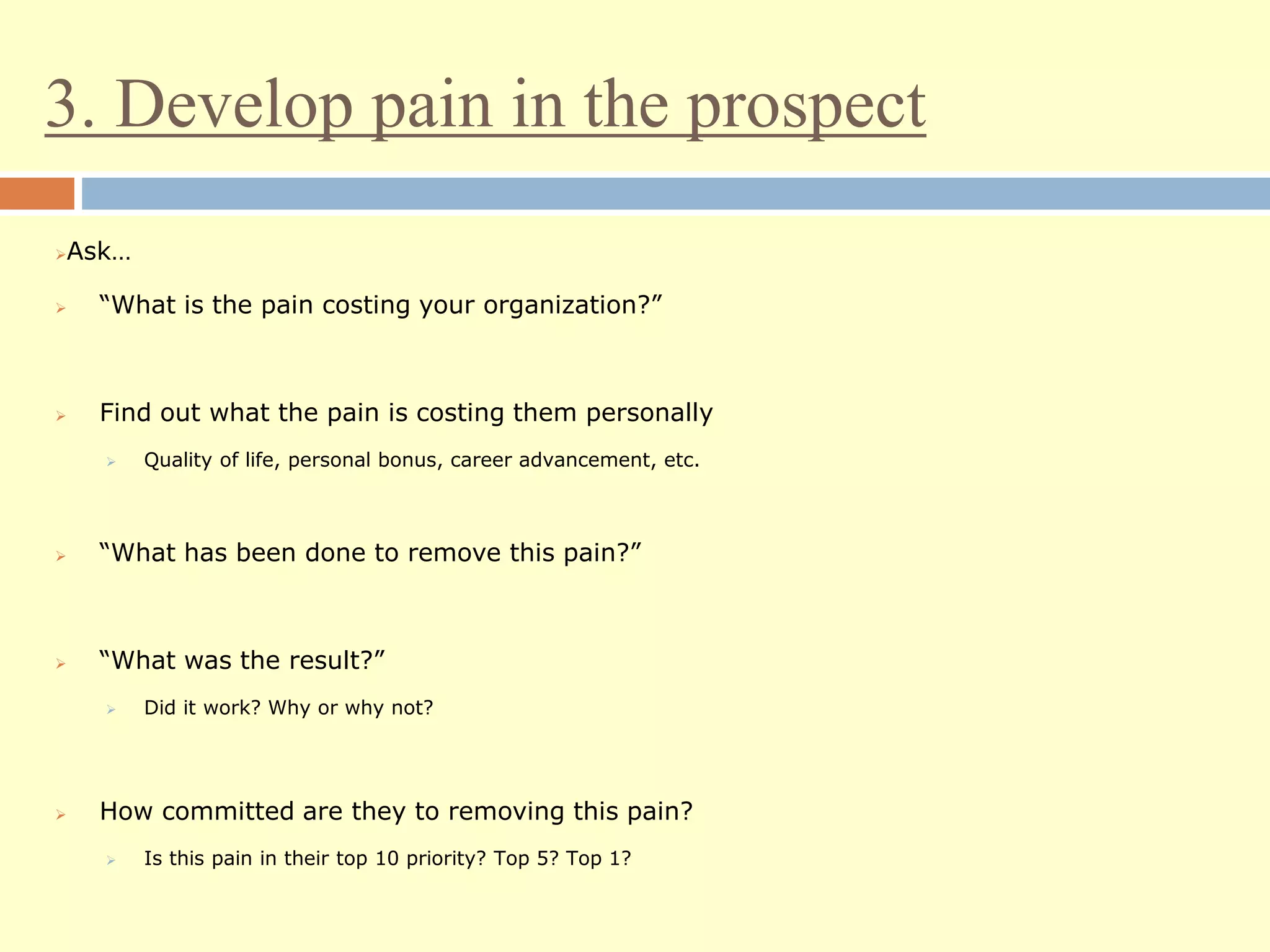 3. Develop pain in the prospect
Ask…
 “What is the pain costing your organization?”
 Find out what the pain is costing them personally
 Quality of life, personal bonus, career advancement, etc.
 “What has been done to remove this pain?”
 “What was the result?”
 Did it work? Why or why not?
 How committed are they to removing this pain?
 Is this pain in their top 10 priority? Top 5? Top 1?
 
