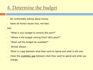4. Determine the budget
 Be comfortable talking about money
 Raise all money issues now, not later.
Ask:
 “What is your budget to remove this pain?”
 “Where is the budget coming from? Who pays?”
 “When will the budget be available?”
 Almost always…
 There is a gap between what they want to spend and what it will cost.
 Close the credibility gap between what they want to spend and what you
charge.
 