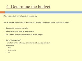 4. Determine the budget
If the prospect will not tell you their budget, say,
“In the past we have done X for Y budget for company Z to address similar situations to yours.”
 Give specific customer examples
 Give a range from small to large projects
 Ask, “Where does your organization fit in that range?”
 Use a “Monkey’s Paw”
 = smallest service offer you can make to reduce prospect’s pain
Assessment
 Pilot
 Small project
 Etc.
 
