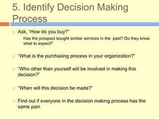 5. Identify Decision Making
Process
 Ask, “How do you buy?”
Has the prospect bought similar services in the past? Do they know
what to expect?
 “What is the purchasing process in your organization?”
 “Who other than yourself will be involved in making this
decision?”
 “When will this decision be made?”
 Find out if everyone in the decision making process has the
same pain
 
