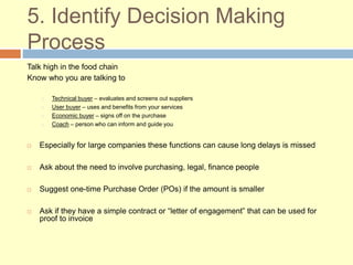 5. Identify Decision Making
Process
Talk high in the food chain
Know who you are talking to
Technical buyer – evaluates and screens out suppliers
User buyer – uses and benefits from your services
Economic buyer – signs off on the purchase
Coach – person who can inform and guide you
 Especially for large companies these functions can cause long delays is missed
 Ask about the need to involve purchasing, legal, finance people
 Suggest one-time Purchase Order (POs) if the amount is smaller
 Ask if they have a simple contract or “letter of engagement” that can be used for
proof to invoice
 