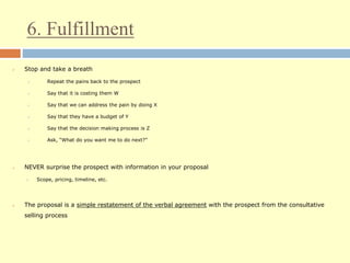 6. Fulfillment
 Stop and take a breath
 Repeat the pains back to the prospect
 Say that it is costing them W
 Say that we can address the pain by doing X
 Say that they have a budget of Y
 Say that the decision making process is Z
 Ask, “What do you want me to do next?”
 NEVER surprise the prospect with information in your proposal
 Scope, pricing, timeline, etc.
 The proposal is a simple restatement of the verbal agreement with the prospect from the consultative
selling process
 