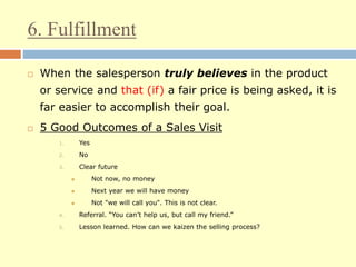 6. Fulfillment
 When the salesperson truly believes in the product
or service and that (if) a fair price is being asked, it is
far easier to accomplish their goal.
 5 Good Outcomes of a Sales Visit
1. Yes
2. No
3. Clear future
 Not now, no money
 Next year we will have money
 Not "we will call you". This is not clear.
4. Referral. “You can’t help us, but call my friend.”
5. Lesson learned. How can we kaizen the selling process?
 