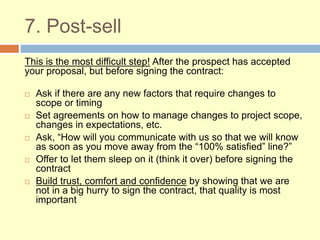 7. Post-sell
This is the most difficult step! After the prospect has accepted
your proposal, but before signing the contract:
 Ask if there are any new factors that require changes to
scope or timing
 Set agreements on how to manage changes to project scope,
changes in expectations, etc.
 Ask, “How will you communicate with us so that we will know
as soon as you move away from the “100% satisfied” line?”
 Offer to let them sleep on it (think it over) before signing the
contract
 Build trust, comfort and confidence by showing that we are
not in a big hurry to sign the contract, that quality is most
important
 