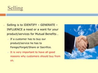 Selling
 Selling is to IDENTIFY – GENERATE –
INFLUENCE a need or a want for your
product/services for Mutual Benefits .
 If a customer has to buy our
product/service he has to
Forego/Forget/Share or Sacrifice.
 It is very important to have all good
reasons why customers should buy from
us.
 