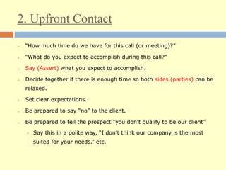 2. Upfront Contact
 “How much time do we have for this call (or meeting)?”
 “What do you expect to accomplish during this call?”
 Say (Assert) what you expect to accomplish.
 Decide together if there is enough time so both sides (parties) can be
relaxed.
 Set clear expectations.
 Be prepared to say “no” to the client.
 Be prepared to tell the prospect “you don’t qualify to be our client”
 Say this in a polite way, “I don’t think our company is the most
suited for your needs.” etc.
 