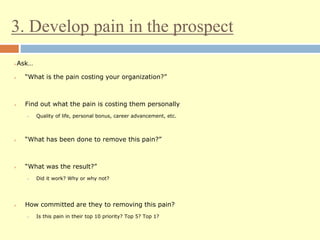 3. Develop pain in the prospect
Ask…
 “What is the pain costing your organization?”
 Find out what the pain is costing them personally
 Quality of life, personal bonus, career advancement, etc.
 “What has been done to remove this pain?”
 “What was the result?”
 Did it work? Why or why not?
 How committed are they to removing this pain?
 Is this pain in their top 10 priority? Top 5? Top 1?
 