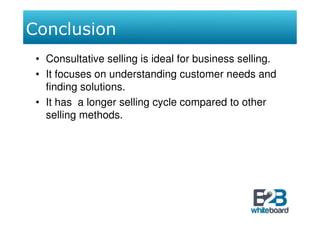 Conclusion
 • Consultative selling is ideal for business selling.
 • It focuses on understanding customer needs and
   finding solutions.
 • It has a longer selling cycle compared to other
   selling methods.
 