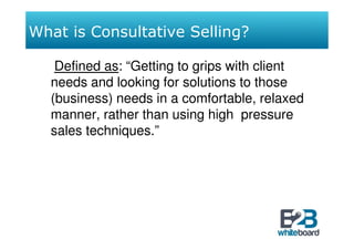 What is Consultative Selling?

   Defined as: “Getting to grips with client
  needs and looking for solutions to those
  (business) needs in a comfortable, relaxed
  manner, rather than using high pressure
  sales techniques.”
 