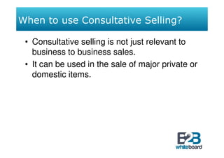 When to use Consultative Selling?

 • Consultative selling is not just relevant to
   business to business sales.
 • It can be used in the sale of major private or
   domestic items.
 