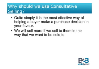 Why should we use Consultative
Selling?
 • Quite simply it is the most effective way of
   helping a buyer make a purchase decision in
   your favour.
 • We will sell more if we sell to them in the
   way that we want to be sold to.
 