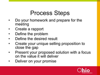Process Steps Do your homework and prepare for the meeting Create a rapport Define the problem Define the desired result Create your unique selling proposition to close the gap Present your proposed solution with a focus on the value it will deliver Deliver on your promise 