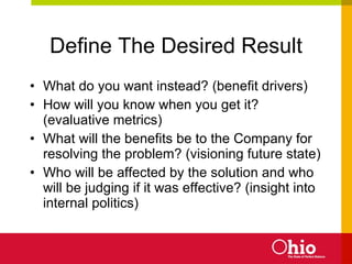 Define The Desired Result What do you want instead? (benefit drivers) How will you know when you get it? (evaluative metrics) What will the benefits be to the Company for resolving the problem? (visioning future state) Who will be affected by the solution and who will be judging if it was effective? (insight into internal politics) 