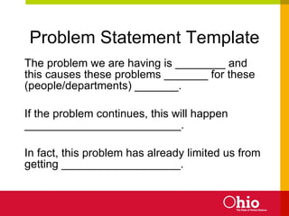 Problem Statement Template The problem we are having is ________ and this causes these problems _______ for these (people/departments) _______. If the problem continues, this will happen _________________________. In fact, this problem has already limited us from getting ___________________.  