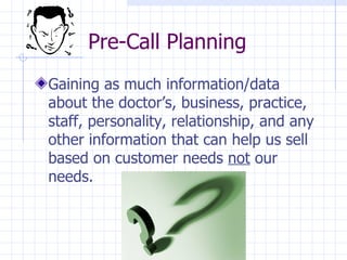 Pre-Call Planning  Gaining as much information/data about the doctor’s, business, practice, staff, personality, relationship, and any other information that can help us sell based on customer needs  not  our needs.  