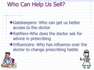 Who Can Help Us Sell?  Gatekeepers- Who can get us better access to the doctor  Ratifiers-Who does the doctor ask for advice in prescribing  Influencers- Who has influence over the doctor to change prescribing habits  
