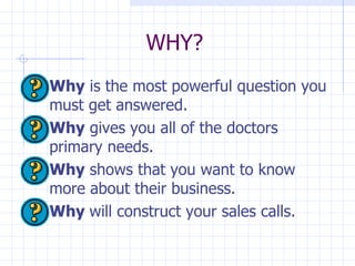 WHY? Why  is the most powerful question you must get answered.  Why  gives you all of the doctors primary needs.  Why  shows that you want to know more about their business.  Why  will construct your sales calls.  