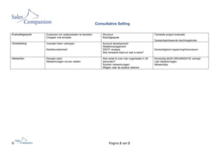 Consultative Selling

Evaluatiegesprek   Evalueren om (sales)doelen te bereiken       Structuur                                   Template project evaluatie
                   Omgaan met emoties                           Klachtgesprek
                                                                                                            Gestandaardiseerde klachtregistratie
Ontwikkeling       Voorstel intern verkopen                     Account development/
                                                                Relatiemanagement
                   Klanttevredenheid                            SWOT analyse                                Eenduidigheid inspanning/honorarium
                                                                Wat verwacht klant en wat is extra?

Netwerken          Elevator pitch                               Wat vertel ik over mijn organisatie in 20   Eenduidig MIJN ORGANISATIE verhaal
                   Netwerkvragen durven stellen                 seconden?                                   Lijst netwerkvragen
                                                                Soorten netwerkvragen                       Netwerktips
                                                                Wegen naar de actieve referent




©                                                                    Pagina 2 van 2
 