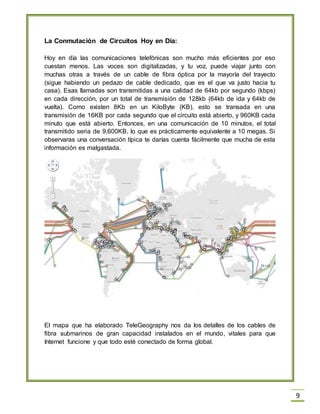9
La Conmutación de Circuitos Hoy en Día:
Hoy en día las comunicaciones telefónicas son mucho más eficientes por eso
cuestan menos. Las voces son digitalizadas, y tu voz, puede viajar junto con
muchas otras a través de un cable de fibra óptica por la mayoría del trayecto
(sigue habiendo un pedazo de cable dedicado, que es el que va justo hacia tu
casa). Esas llamadas son transmitidas a una calidad de 64kb por segundo (kbps)
en cada dirección, por un total de transmisión de 128kb (64kb de ida y 64kb de
vuelta). Como existen 8Kb en un KiloByte (KB), esto se transada en una
transmisión de 16KB por cada segundo que el circuito está abierto, y 960KB cada
minuto que está abierto. Entonces, en una comunicación de 10 minutos, el total
transmitido seria de 9,600KB, lo que es prácticamente equivalente a 10 megas. Si
observaras una conversación típica te darías cuenta fácilmente que mucha de esta
información es malgastada.
El mapa que ha elaborado TeleGeography nos da los detalles de los cables de
fibra submarinos de gran capacidad instalados en el mundo, vitales para que
Internet funcione y que todo esté conectado de forma global.
 