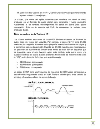 12
11.¿Qué son los Codecs en VoIP? ¿Cómo funcionan? Explique mencionando
algunos codecs como ejemplo.
Un Codec, que viene del inglés coder-decoder, convierte una señal de audio
analógico en un formato de audio digital para transmitirlo y luego convertirlo
nuevamente a un formato descomprimido de señal de audio para poder
reproducirlo. Esta es la esencia del VoIP, la conversión de señales entre
analógico-digital.
Tipos de codecs en la Telefonía IP
Los codecs realizan esta tarea de conversión tomando muestras de la señal de
audio miles de veces por segundo. Por ejemplo, el codec G.711 toma 64,000
muestras por segundo. Convierte cada pequeña muestra en información digital y
lo comprime para su transmisión. Cuando las 64,000 muestras son reconstruidas,
los pedacitos de audio que se pierden entre medio de estas son tan pequeños que
es imposible para el oído humano notar esta perdida, esta suena como una
sucesión continua de audio. Existen diferentes frecuencias de muestre de la señal
en VOIP, esto depende del codec que se esté usando.
64,000 veces por segundo
32,000 veces por segundo
8,000 veces por segundo
Un codec G728A tiene una frecuencia de muestreo de 8,000 veces por segundo y
esta el codec mayormente usado en VoIP. Tiene el balance justo entre calidad de
sonido y eficiencia en el uso de ancho de banda.
 