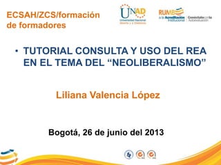ECSAH/ZCS/formación
de formadores
• TUTORIAL CONSULTA Y USO DEL REA
EN EL TEMA DEL “NEOLIBERALISMO”
Liliana Valencia López
Bogotá, 26 de junio del 2013
 