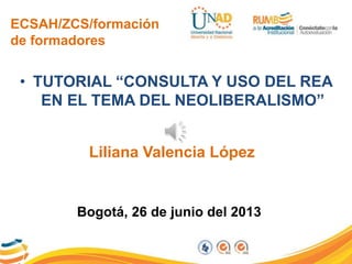 ECSAH/ZCS/formación
de formadores
• TUTORIAL “CONSULTA Y USO DEL REA
EN EL TEMA DEL NEOLIBERALISMO”
Liliana Valencia López
Bogotá, 26 de junio del 2013
 