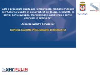 Gara a procedura aperta per l’affidamento, mediante l’utilizzo
dell’Accordo Quadro di cui all’art. 54 del D.Lgs. n. 50/2016, di
servizi per lo sviluppo, manutenzione, assistenza e servizi
connessi in ambito ICT
Accordo Quadro Servizi ICT
CONSULTAZIONE PRELIMINARE DI MERCATO
Regione Puglia
 