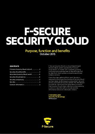 F-SECURE
SECURITYCLOUD
Purpose,functionandbenefits
October2015
F-Secure Security Cloud is a cloud-based digital
threat analysis system operated by F-Secure
Corporation. It consists of a constantly growing
and evolving knowledge base of digital threats fed
by data from client systems and automated threat
analysis services.
Given that data gathered from users’ devices is
essential to the proper functioning of Security Cloud,
we have taken careful steps to ensure that F-Secure’s
privacy principles are strictly upheld. This whitepaper
provides an overview of the steps taken to ensure
that Security Cloud’s data collection and processing
is done in a way that will not reveal sensitive
information about an individual or device.
F-SECURE LABS
Security Technology
Whitepaper
CONTENTS
F-Secure Security Cloud in brief ������������������2
Security Cloud benefits���������������������������������3
How does Security Cloud work?������������������4
Security Cloud metrics����������������������������������4
Security and privacy ��������������������������������������5
See also������������������������������������������������������������6
Contact information��������������������������������������6
 