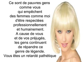 Ce sont de pauvres gens
comme vous
qui empêchent
des femmes comme moi
d'être respectées
professionnellement
et humainement.
A cause de vous
et de vos préjugés,
les gens continuent
de répandre ce
genre de légende.
Vous êtes un retardé pathétique

 
