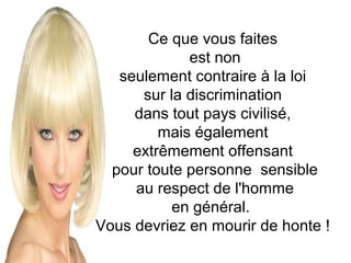 Ce que vous faites
est non
seulement contraire à la loi
sur la discrimination
dans tout pays civilisé,
mais également
extrêmement offensant
pour toute personne sensible
au respect de l'homme
en général.
Vous devriez en mourir de honte !

 
