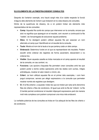 ELS ELEMENTS DE LA FINESTRA DISSENY CONSULTES


Després de l’anterior exemple, ens haurà sorgit més d’un dubte respecte la funció
d’alguns dels elements de l’entorn que trobarem en la vista disseny de consultes.
Dintre de la quadrícula de disseny, és a on podem trobar els elements més
representatius de les consultes:
       Camp: Aquesta fila conté els camps que intervenen en la consulta, encara que
       això no significa que apareguin en el resultat, com veurem a continuació la fila
       “visible”, és l’encarregada de solucionar aquest problema.
       Àlies: Si ho desitgem podem utilitzar aquesta fila per associar un nom
       alternatiu al camp que l’identificarà en el resultat de la consulta.
       Taula: Mostra el nom de la taula a la que pertany cada un dels camps.
       Ordenació: Determina l’ordre en el que es representaran els resultats. Podem
       escollir entre ordenar els registres de forma ascendent, descendent o no
       ordenar-los.
       Visible: Quan aquesta casella es troba marcada en el camp apareix el resultat
       de la consulta, en cas contrari, no.
       Funcions: Les opcions d’aquesta fila permeten crear consultes amb les que
       podem portar a terme certes operacions amb les dades com sumes, mitges
       aritmètiques, mostrar el valor màxim o mínim, etc.
       Criteri: Ja hem utilitzat aquesta fila en el primer dels exemples, i com hem
       pogut comprovar, serveix per afegir expressions a la consulta que permeten
       mostrar només els registres que desitgem.
       O: A la fila anterior, a aquesta i totes les que es troben per sota se’ls denomina
       files de criteris o files de condicions. Al igual que amb la fila de “criteris”, la fila
       O també permet condicionar el resultat mitjançant expressions però de manera
       molt més complexa com podrem comprovar una mica més endavant.


La veritable potencia de les consultes es troba en l’ús adequat de les files de criteris o
de condicions.
 