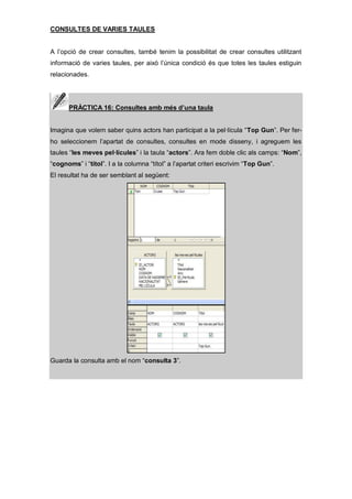 CONSULTES DE VARIES TAULES


A l’opció de crear consultes, també tenim la possibilitat de crear consultes utilitzant
informació de varies taules, per això l’única condició és que totes les taules estiguin
relacionades.




      PRÀCTICA 16: Consultes amb més d’una taula


Imagina que volem saber quins actors han participat a la pel·lícula “Top Gun”. Per fer-
ho seleccionem l’apartat de consultes, consultes en mode disseny, i agreguem les
taules “les meves pel·lícules” i la taula “actors”. Ara fem doble clic als camps: “Nom”,
“cognoms” i “títol”. I a la columna “títol” a l’apartat criteri escrivim “Top Gun”.
El resultat ha de ser semblant al següent:




Guarda la consulta amb el nom “consulta 3”.
 