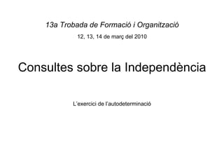 Consultes sobre la Independència 13a Trobada de Formació i Organització 12, 13, 14 de març del 2010 L’exercici de l’autodeterminació 
