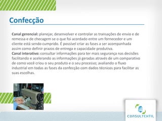 Confecção
Canal gerencial: planejar, desenvolver e controlar as transações de envio e de
remessa e de checagem se o que foi acordado entre um fornecedor e um
cliente está sendo cumprido. É possível criar as fases a ser acompanhada
assim como definir prazos de entrega e capacidade produtiva.
Canal interativo: consultar informações para ter mais segurança nas decisões
facilitando e acelerando as informações já geradas através de um comparativo
de como você criou o seu produto e o seu processo; avaliando o fluxo
industrial em todas as fases da confecção com dados técnicos para facilitar as
suas escolhas.
 
