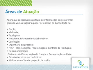Áreas de Atuação
Agora que conceituamos o fluxo de informações que estaremos
gerando vamos sugerir o poder de encaixe do Consultextil na:
• Fiação;
• Malharia;
• Tecelagem;
• Tinturaria, Estamparia e Acabamento;
• Confecção;
• Engenharia do produto;
• PPCP - Planejamento, Programação e Controle da Produção;
• Gestão ambiental;
• Sistemas de Conservação de Energia e Recuperação de Calor.
• Estudos técnicos e econômicos.
• Webservice – Simule projeção de malha
 