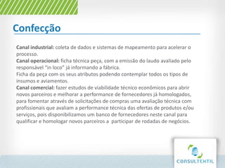 Confecção
Canal industrial: coleta de dados e sistemas de mapeamento para acelerar o
processo.
Canal operacional: ficha técnica peça, com a emissão do laudo avaliado pelo
responsável “in loco” já informando a fábrica.
Ficha da peça com os seus atributos podendo contemplar todos os tipos de
insumos e aviamentos.
Canal comercial: fazer estudos de viabilidade técnico econômicos para abrir
novos parceiros e melhorar a performance de fornecedores já homologados,
para fomentar através de solicitações de compras uma avaliação técnica com
profissionais que avaliam a performance técnica das ofertas de produtos e/ou
serviços, pois disponibilizamos um banco de fornecedores neste canal para
qualificar e homologar novos parceiros a participar de rodadas de negócios.
 