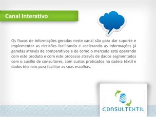 Canal Interativo
Os fluxos de informações geradas neste canal são para dar suporte e
implementar as decisões facilitando e acelerando as informações já
geradas através de comparativos e de como o mercado está operando
com este produto e com este processo através de dados segmentados
com o auxílio de consultores, com custos praticados na cadeia têxtil e
dados técnicos para facilitar as suas escolhas.
 