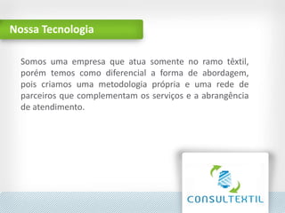 Nossa Tecnologia
Aqui será inserida a descrição
da apresentação
Somos uma empresa que atua somente no ramo têxtil,
porém temos como diferencial a forma de abordagem,
pois criamos uma metodologia própria e uma rede de
parceiros que complementam os serviços e a abrangência
de atendimento.
 