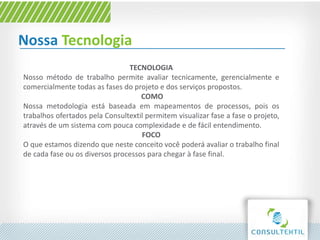 Nossa Tecnologia
TECNOLOGIA
Nosso método de trabalho permite avaliar tecnicamente, gerencialmente e
comercialmente todas as fases do projeto e dos serviços propostos.
COMO
Nossa metodologia está baseada em mapeamentos de processos, pois os
trabalhos ofertados pela Consultextil permitem visualizar fase a fase o projeto,
através de um sistema com pouca complexidade e de fácil entendimento.
FOCO
O que estamos dizendo que neste conceito você poderá avaliar o trabalho final
de cada fase ou os diversos processos para chegar à fase final.
 