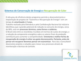 Sistemas de Conservação de Energia e Recuperação de Calor
O alto grau de eficiência destes programas permite o desenvolvimento e
implantação de projetos de “Economia e Recuperação de Energia” com um
tempo de amortização ≤ 2 anos.
Trabalho realizado pela Eletrobrás e pela Confederação Nacional da Indústria
identificou que o grande potencial de redução no consumo de energia, cerca
de 80%, está em processos térmicos, como fornos e caldeiras.
O Brasil está entre os recordistas mundiais em termos de custos de energia, e
a redução do componente energético sobre os valores finais da produção
contribuirá para aumentar a competitividade. Entretanto a melhor forma de
recuperação de energia é evitar seu gasto desnecessário. Portanto, antes de
pensar em recuperar devemos pensar em economizar. Para isto a Consultextil
desenvolve projetos e soluções para inovar seus processos através de
monitoração e técnicas de controle.
 