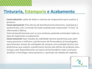 Tinturaria, Estamparia e Acabamento
Canal industrial: coleta de dados e sistemas de mapeamento para acelerar o
processo.
Canal operacional: ficha técnica do beneficiamento (tinturaria, estamparia e
acabamento), com a emissão do laudo avaliado pelo responsável “in loco” já
informando a fábrica.
Ficha do beneficiamento com os seus atributos podendo contemplar todos os
tipos de tingimento e acabamento.
Canal comercial: fazer estudos de viabilidade técnico econômicos para abrir
novos parceiros e melhorar a performance de fornecedores já homologados,
para fomentar através de solicitações de compras uma avaliação técnica com
profissionais que avaliam a performance técnica das ofertas de produtos e/ou
serviços, pois disponibilizamos um banco de fornecedores neste canal para
qualificar e homologar novos parceiros a participar de rodadas de negócios.
 
