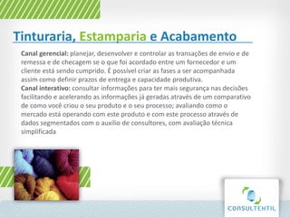 Tinturaria, Estamparia e Acabamento
Canal gerencial: planejar, desenvolver e controlar as transações de envio e de
remessa e de checagem se o que foi acordado entre um fornecedor e um
cliente está sendo cumprido. É possível criar as fases a ser acompanhada
assim como definir prazos de entrega e capacidade produtiva.
Canal interativo: consultar informações para ter mais segurança nas decisões
facilitando e acelerando as informações já geradas através de um comparativo
de como você criou o seu produto e o seu processo; avaliando como o
mercado está operando com este produto e com este processo através de
dados segmentados com o auxílio de consultores, com avaliação técnica
simplificada
 
