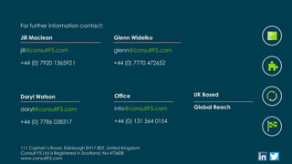 111 Captain’s Road, Edinburgh EH17 8DT, United Kingdom
Consult F5 Ltd is Registered in Scotland, No 473608
www.consultF5.com
For further information contact:
Jill Maclean
jill@consultF5.com
+44 (0) 7920 136592 l
Daryl Watson
daryl@consultF5.com
+44 (0) 7786 038317
Glenn Widelko
glenn@consultF5.com
+44 (0) 7770 472652
UK Based
Global Reach
Office
info@consultF5.com
+44 (0) 131 564 0154
 